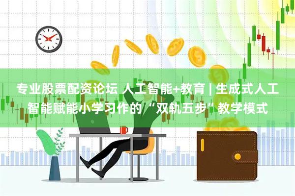 专业股票配资论坛 人工智能+教育 | 生成式人工智能赋能小学习作的 “双轨五步”教学模式