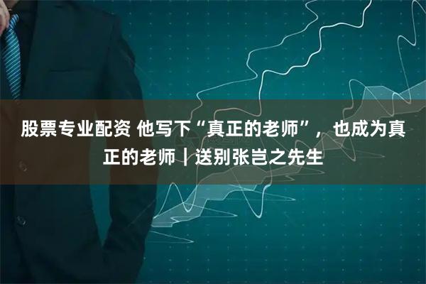 股票专业配资 他写下“真正的老师”，也成为真正的老师｜送别张岂之先生