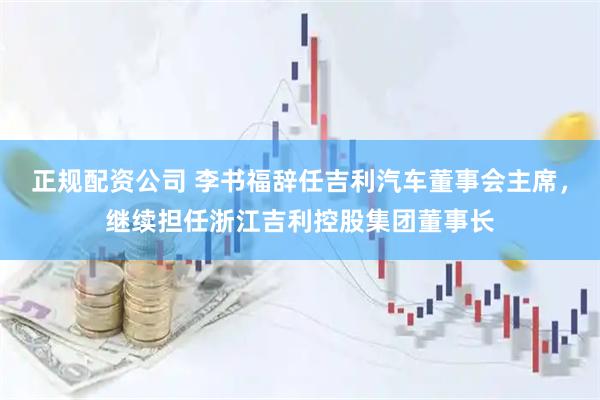 正规配资公司 李书福辞任吉利汽车董事会主席，继续担任浙江吉利控股集团董事长