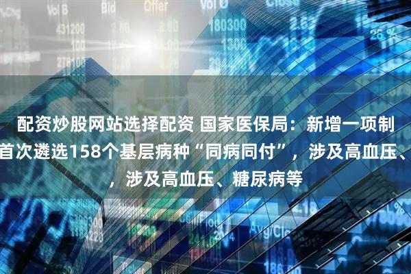 配资炒股网站选择配资 国家医保局：新增一项制度安排，首次遴选158个基层病种“同病同付”，涉及高血压、糖尿病等