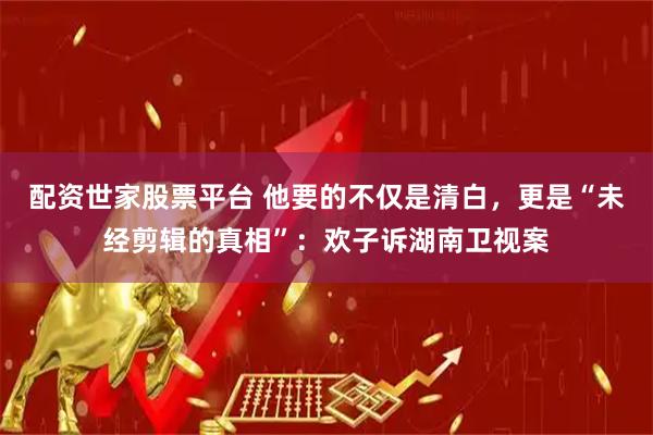 配资世家股票平台 他要的不仅是清白，更是“未经剪辑的真相”：欢子诉湖南卫视案