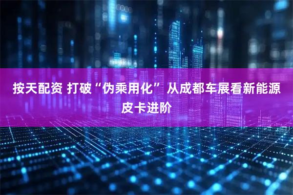 按天配资 打破“伪乘用化” 从成都车展看新能源皮卡进阶