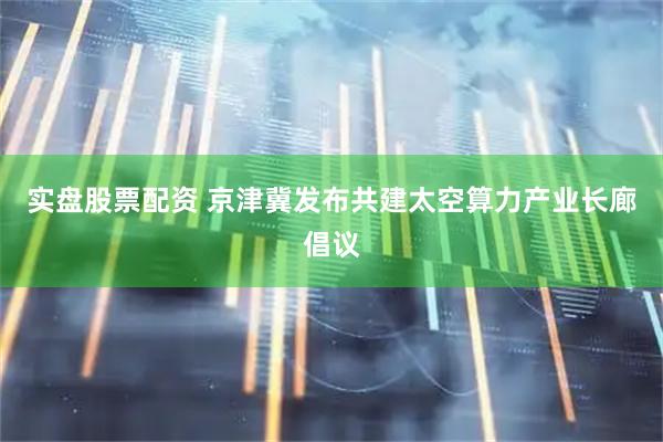 实盘股票配资 京津冀发布共建太空算力产业长廊倡议